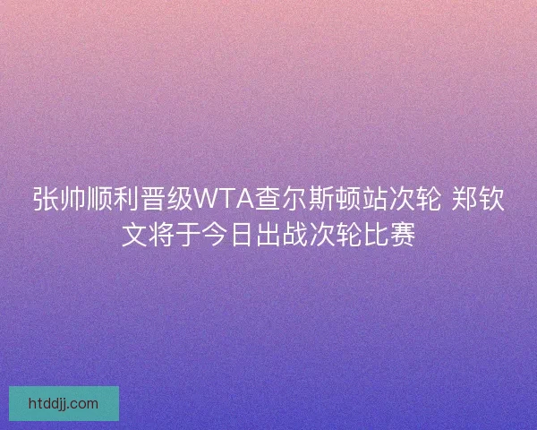 张帅顺利晋级WTA查尔斯顿站次轮 郑钦文将于今日出战次轮比赛