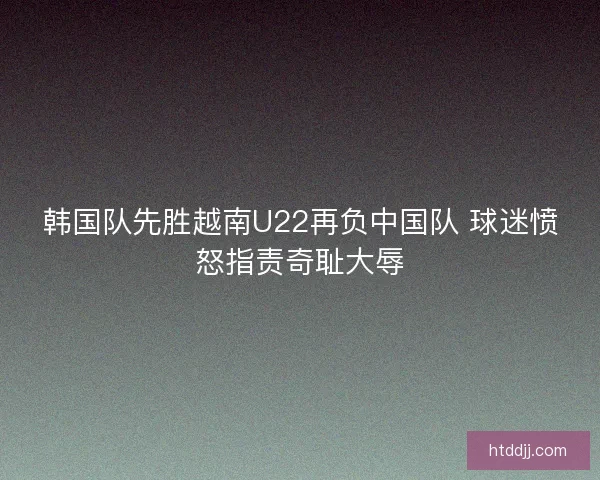 韩国队先胜越南U22再负中国队 球迷愤怒指责奇耻大辱