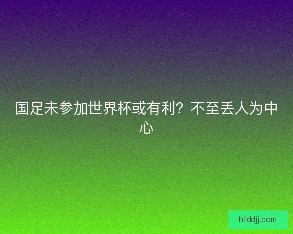 国足未参加世界杯或有利？不至丢人为中心
