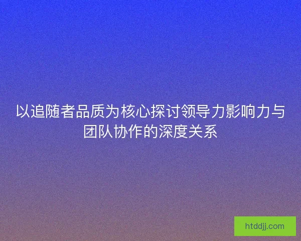 以追随者品质为核心探讨领导力影响力与团队协作的深度关系