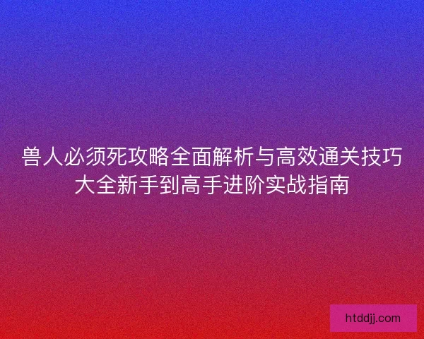兽人必须死攻略全面解析与高效通关技巧大全新手到高手进阶实战指南