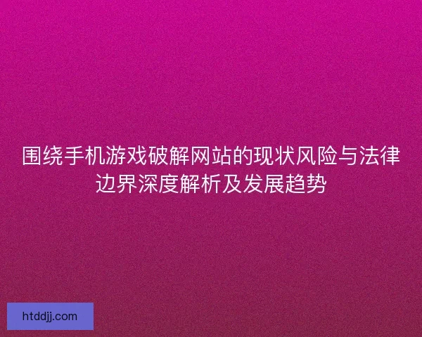 围绕手机游戏破解网站的现状风险与法律边界深度解析及发展趋势