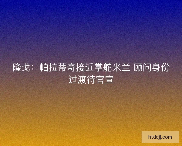 隆戈：帕拉蒂奇接近掌舵米兰 顾问身份过渡待官宣