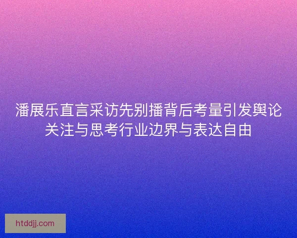 潘展乐直言采访先别播背后考量引发舆论关注与思考行业边界与表达自由