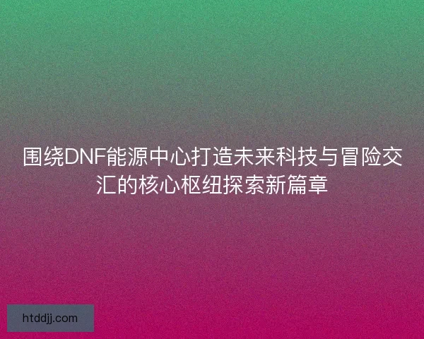 围绕DNF能源中心打造未来科技与冒险交汇的核心枢纽探索新篇章