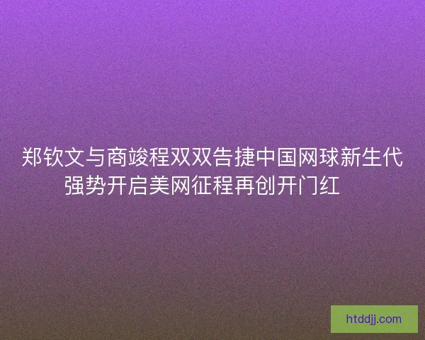 郑钦文与商竣程双双告捷中国网球新生代强势开启美网征程再创开门红🎾