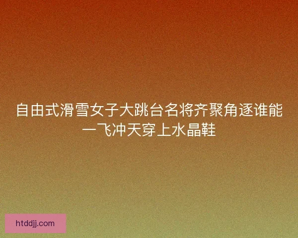 自由式滑雪女子大跳台名将齐聚角逐谁能一飞冲天穿上水晶鞋