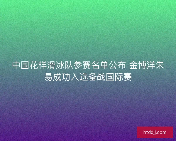 中国花样滑冰队参赛名单公布 金博洋朱易成功入选备战国际赛