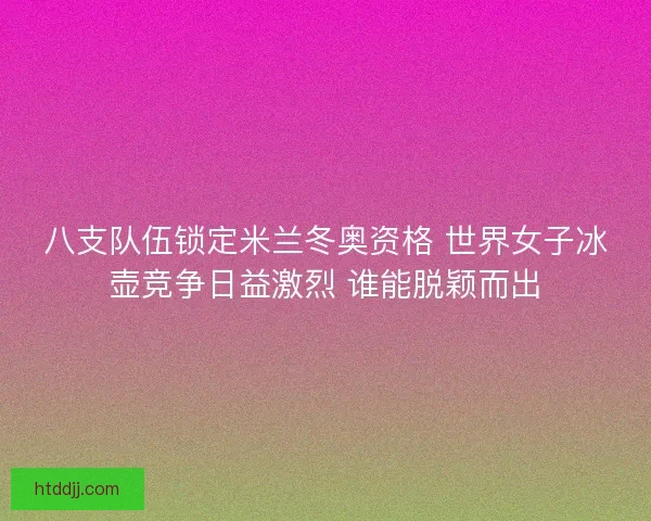 八支队伍锁定米兰冬奥资格 世界女子冰壶竞争日益激烈 谁能脱颖而出