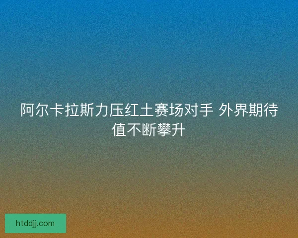 阿尔卡拉斯力压红土赛场对手 外界期待值不断攀升